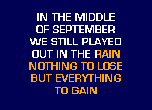 IN THE MIDDLE
OF SEPTEMBER
WE STILL PLAYED
OUT IN THE RAIN
NOTHING TO LOSE
BUT EVERYTHING

TO GAIN l