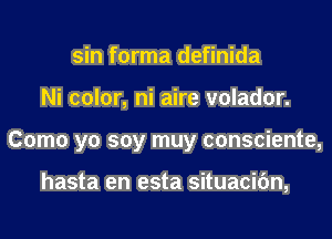 sin forma definida
Ni color, ni aire volador.
Como yo soy muy consciente,

hasta en esta situacifm,