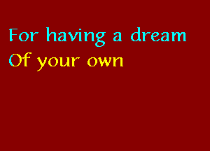 For having a dream
Of your own