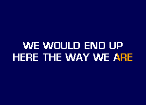 WE WOULD END UP

HERE THE WAY WE ARE