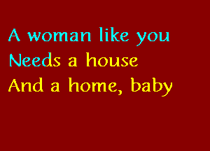 A woman like you
Needs a house

And a home, baby