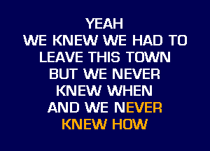 YEAH
WE KNEW WE HAD TO
LEAVE THIS TOWN
BUT WE NEVER
KN EW WHEN
AND WE NEVER
KN EW HOW