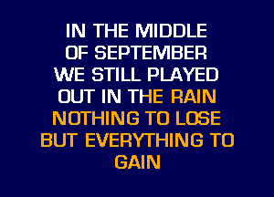 IN THE MIDDLE
OF SEPTEMBER
WE STILL PLAYED
OUT IN THE RAIN
NOTHING TO LOSE
BUT EVERYTHING TO
GAIN