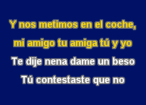 Y nos metimos en el cache,
mi amigo tu amiga to y yo
Te dije nena dame un beso

Tu contestaste que no