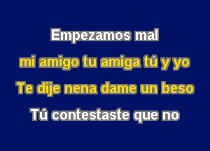 Empezamos mal
mi amigo tu amiga m y yo

Te dije nena dame un beso

TL'J contestaste que no