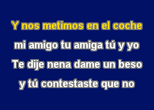 Y nos metimos en el coche
mi amigo tu amiga to y yo
Te dije nena dame un beso

y tu contestaste que no