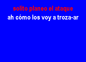 ah cbmo los voy a troza-ar