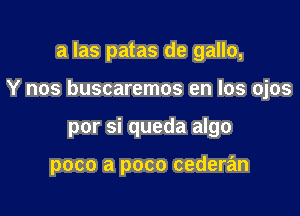 a Ias patas de gallo,

Y nos buscaremos en los ojos

por si queda algo

poco a poco cederan