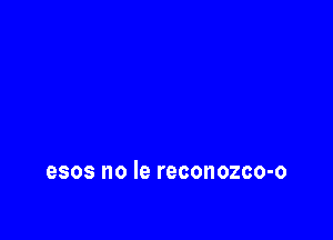 esos no le reconozco-o