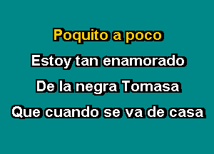 Poquito a poco

Estoy tan enamorado
De la negra Tomasa

Que cuando se va de casa