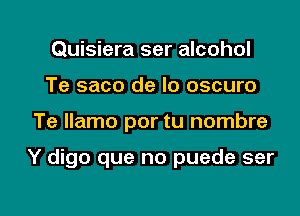 Quisiera ser alcohol
Te saco de lo oscuro

Te llamo por tu nombre

Y digo que no puede ser

g