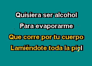 Quisiera ser alcohol
Para evaporarme

Que corre por tu cuerpo

Lamit'andote toda la pigl