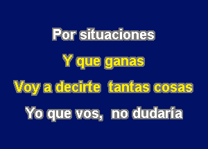 Por situaciones
Y que ganas

Voy a decirte tantas cosas

Yo que vos, no dudaria