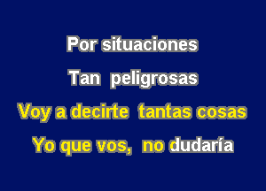 Por situaciones
Tan peligrosas

Voy a decirte tantas cosas

Yo que vos, no dudaria