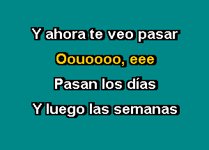 Y ahora te veo pasar
Oouoooo, eee

Pasan los dias

Y luego Ias semanas