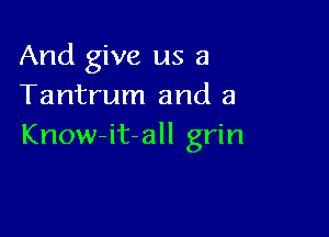 And give us a
Tantrum and a

Know-it-all grin