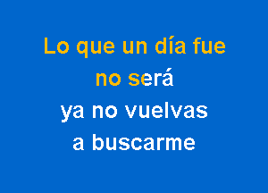 Lo que un dia fue
no serai

ya no vuelvas
a buscarme