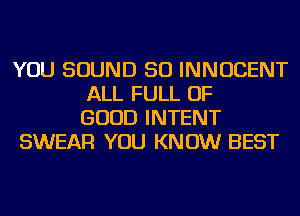 YOU SOUND SO INNOCENT
ALL FULL OF
GOOD INTENT
SWEAR YOU KNOW BEST
