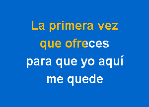 La primera vez
que ofreces

para que yo aqui
me quede