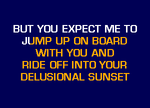 BUT YOU EXPECT ME TO
JUMP UP ON BOARD
WITH YOU AND
RIDE OFF INTO YOUR
DELUSIONAL SUNSET