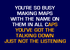 YOU'RE SO BUSY
MAKING MAPS
WITH THE NAME ON
THEM IN ALL CAPS
YOU'VE GOT THE
TALKING DOWN
JUST NOT THE LISTENING