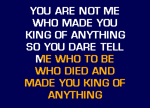 YOU ARE NOT ME
WHO MADE YOU
KING OF ANYTHING
SO YOU DARE TELL
ME WHO TO BE
WHO DIED AND
MADE YOU KING OF

ANYTHING l