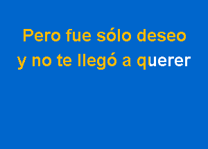 Pero fue s6lo deseo
y no te Ilegd a querer