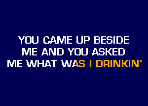 YOU CAME UP BESIDE
ME AND YOU ASKED
ME WHAT WAS I DRINKIN'