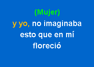 (Mujer)
y yo, no imaginaba

esto que en mi
florecic')