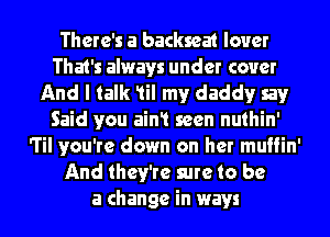 There's a backseat lover
That's always under cover
And I talk 1il my daddyr say
Said you ain1 seen nuthin'
'l'il you're down on her muffin'
And they're sure to be
a change in ways