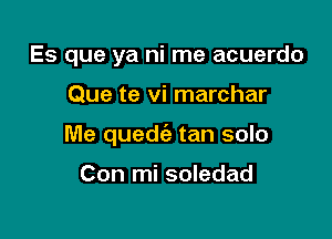 Es que ya ni me acuerdo

Que te vi marchar

Me quedie tan solo

Con mi soledad