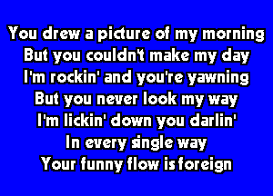 You drew a picture of my morning
But you couldn1 make my day
I'm rockin' and you're yawning

But you never look my way
I'm lickin' down you darlin'
In every single way
Your funny flow isforeign