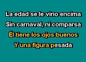 La edad se le vino encima
Sin carnaval, ni comparsa
El tiene los ojos buenos

Y una figura pesada