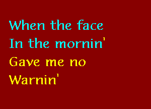 When the face
In the mornin'

Gave me no
Warnin'