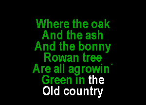 Where the oak
And the ash
And the bonny

Rowan treq ,
Are all agrowm
Green in the
Old country