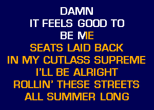 DAMN
IT FEELS GOOD TO
BE ME
SEATS LAID BACK
IN MY CUTLASS SUPREME
I'LL BE ALRIGHT
ROLLIN' THESE STREETS
ALL SUMMER LONG