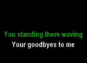 You standing there waving
Your goodbyes to me