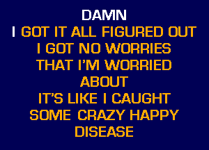 DAMN
I GOT IT ALL FIGURED OUT

I BUT NO WURRIES
THAT I'M WURRIED

ABOUT
IT'S LIKE I CAUGHT

SOME CRAZY HAPPY
DISEASE
