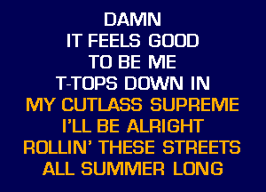 DAMN
IT FEELS GOOD
TO BE ME

T-TOPS DOWN IN
MY CUTLASS SUPREME

I'LL BE ALRIGHT
ROLLIN' THESE STREETS

ALL SUMMER LONG