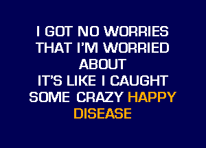 I BUT NO WORRIES
THAT I'M WORRIED
ABOUT
ITS LIKE I CAUGHT
SOME CRAZY HAPPY
DISEASE