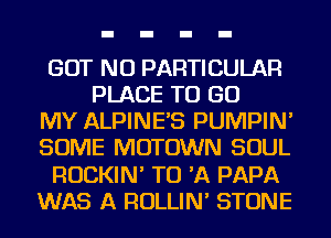 GOT NU PARTICULAR
PLACE TO GO
MY ALPINE'S PUMPIN'
SOME MOTOWN SOUL
ROCKIN' TO 'A PAPA
WAS A ROLLIN' STONE