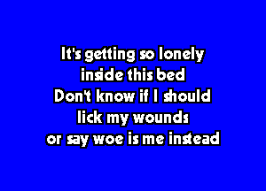 It's getting so lonely
inside this bed

Don! know if I should
lick my wounds
or sayr woe is me instead