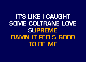 IT'S LIKE I CAUGHT
SOME COLTRANE LOVE
SUPREME
DAMN IT FEELS GOOD
TO BE ME