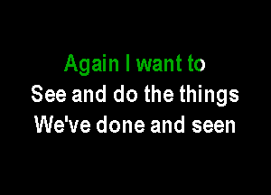 Again I want to
See and do the things

We've done and seen