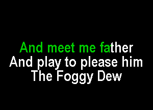 And meet me father

And play to please him
The Foggy Dew