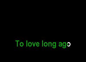 To love long ago