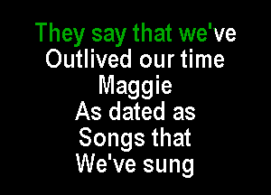They say that we've
Outlived our time
Maggie

As dated as
Songs that
We've sung
