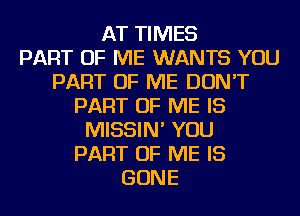 AT TIMES
PART OF ME WANTS YOU
PART OF ME DON'T
PART OF ME IS
MISSIN' YOU
PART OF ME IS
GONE