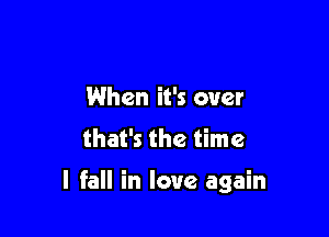 When it's over
that's the time

I fall in love again