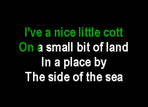 I've a nice little cott
On a small bit ofland

In a place by
The side of the sea